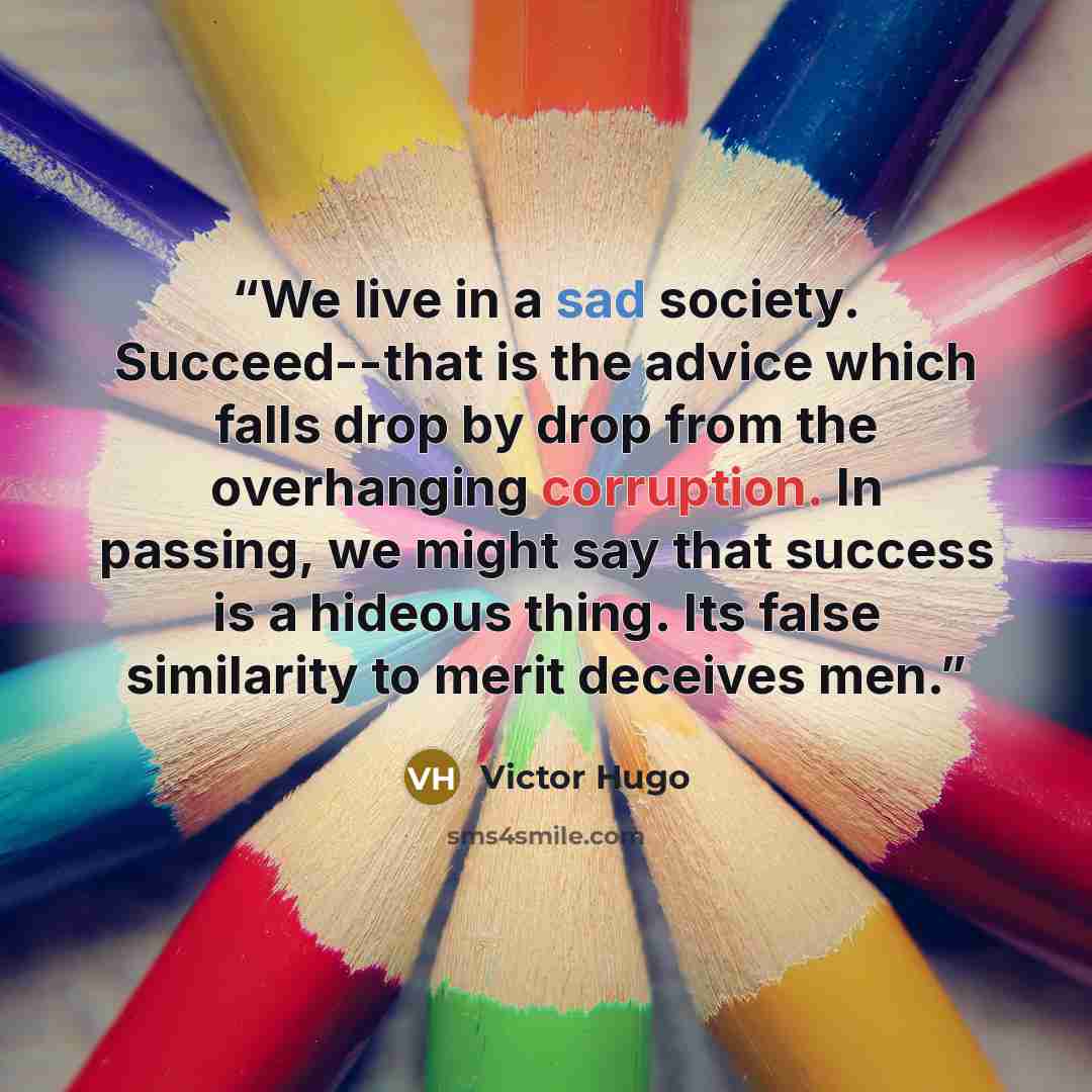 “We live in a sad society. Succeed--that is the advice which falls drop by drop from the overhanging corruption. In passing, we might say that success is a hideous thing. Its false similarity to merit deceives men.” quote by Victor Hugo