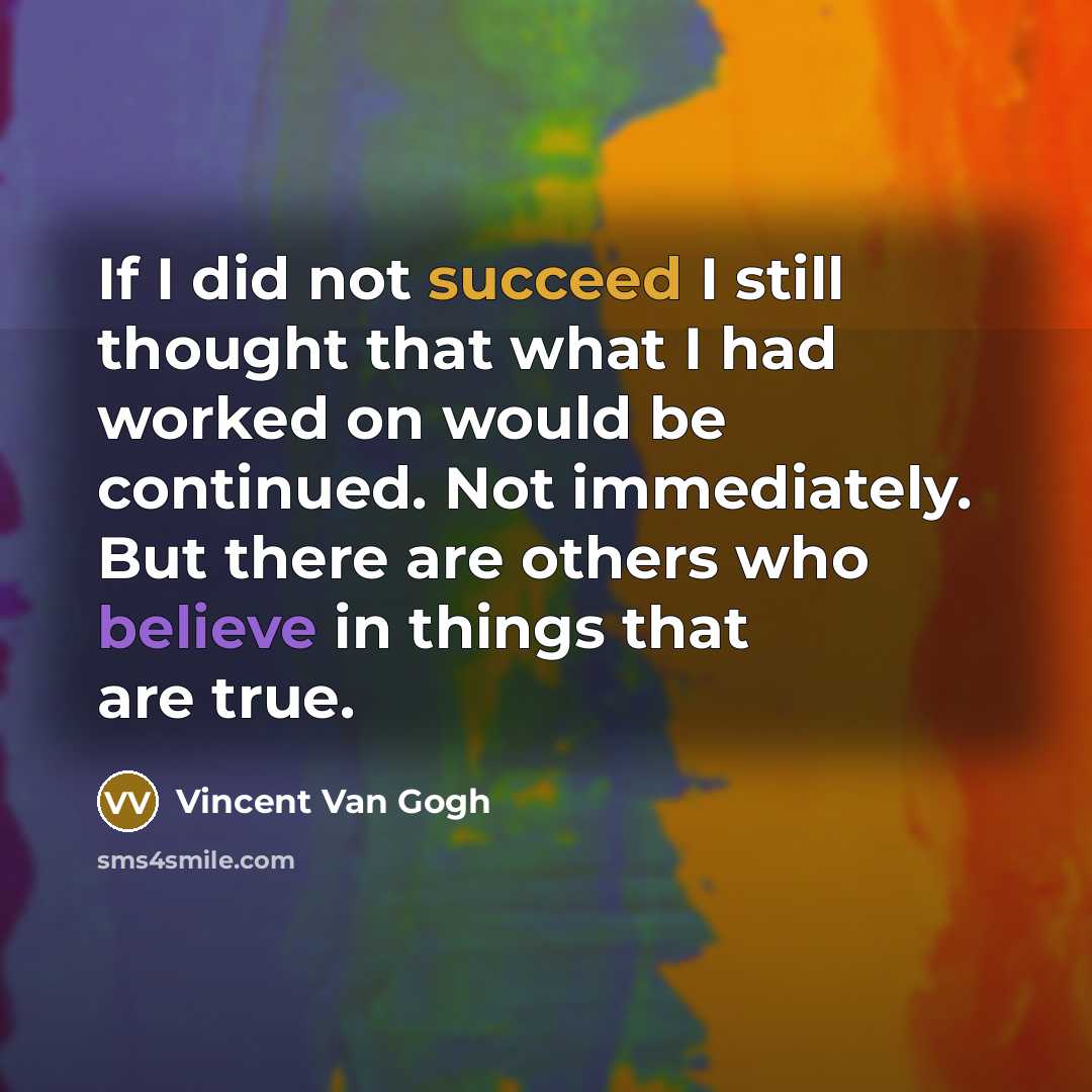 “If I did not succeed I still thought that what I had worked on would be continued. Not immediately. But there are others who believe in things that are true.” quote by Vincent Van Gogh