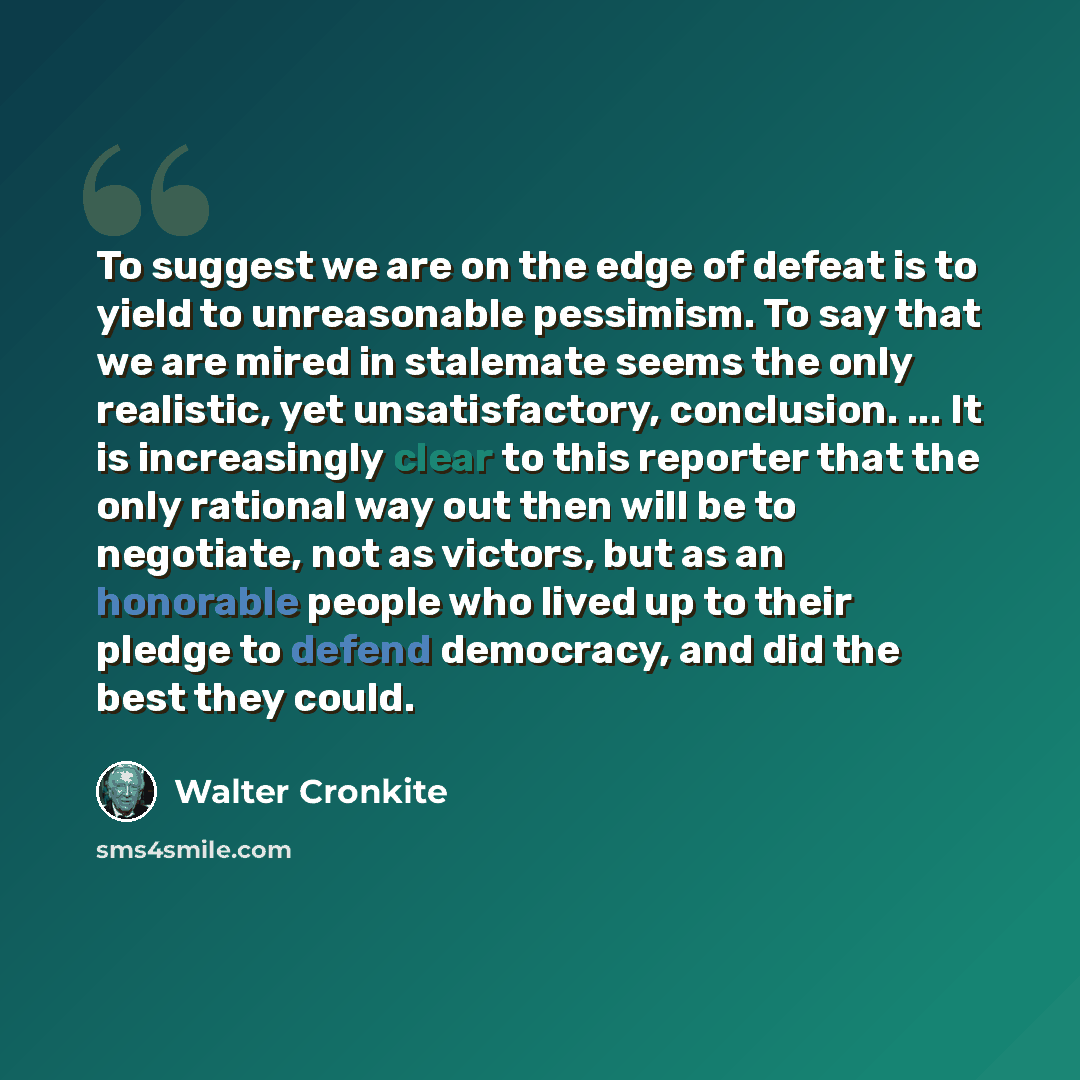 “To suggest we are on the edge of defeat is to yield to unreasonable pessimism. To say that we are mired in stalemate seems the only realistic, yet unsatisfactory, conclusion. ... It is increasingly clear to this reporter that the only rational way out then will be to negotiate, not as victors, but…” quote by Walter Cronkite
