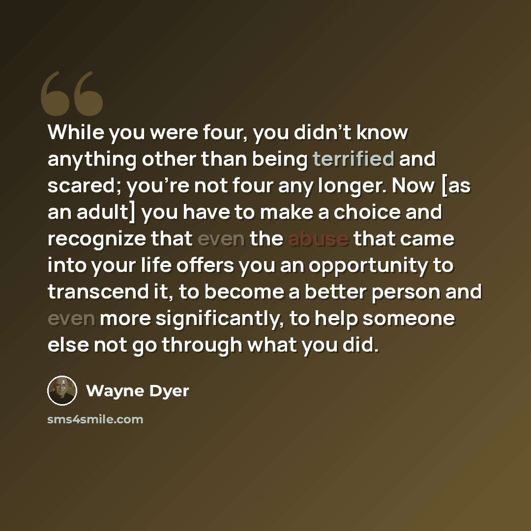 “While you were four, you didn't know anything other than being terrified and scared; you're not four any longer. Now [as an adult] you have to make a choice and recognize that even the abuse that came into your life offers you an opportunity to transcend it, to become a better person and even more…” quote by Wayne Dyer