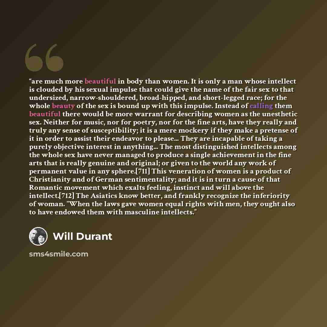 “are much more beautiful in body than women. It is only a man whose intellect is clouded by his sexual impulse that could give the name of the fair sex to that undersized, narrow-shouldered, broad-hipped, and short-legged race; for the whole beauty of the sex is bound up with this impulse. Instead…” quote by Will Durant