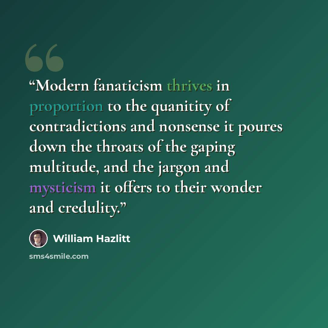 “Modern fanaticism thrives in proportion to the quanitity of contradictions and nonsense it poures down the throats of the gaping multitude, and the jargon and mysticism it offers to their wonder and credulity.” quote by William Hazlitt