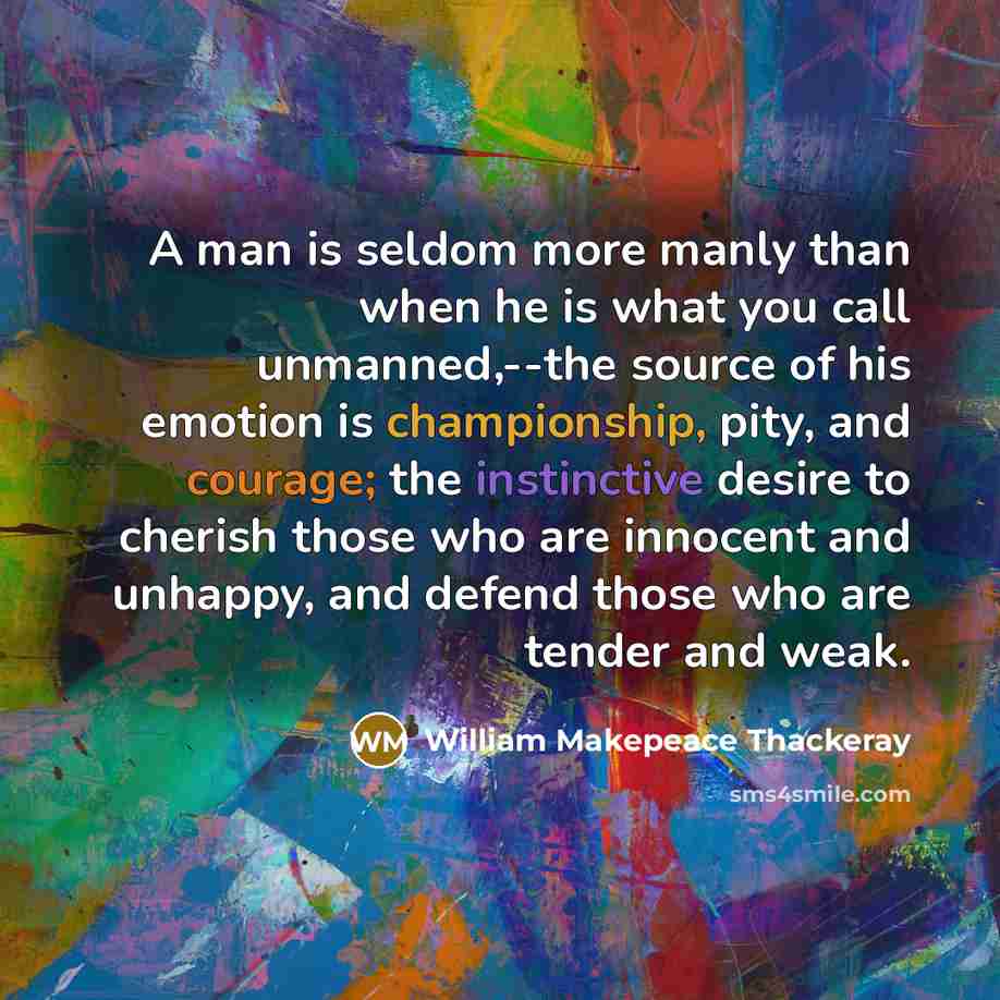 “A man is seldom more manly than when he is what you call unmanned,--the source of his emotion is championship, pity, and courage; the instinctive desire to cherish those who are innocent and unhappy, and defend those who are tender and weak.” quote by William Makepeace Thackeray
