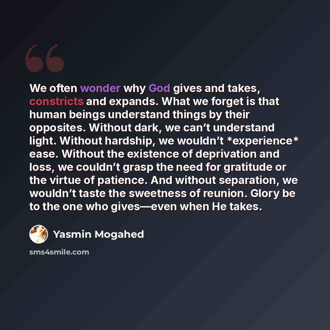“We often wonder why God gives and takes, constricts and expands. What we forget is that human beings understand things by their opposites. Without dark, we can’t understand light. Without hardship, we wouldn’t *experience* ease. Without the existence of deprivation and loss, we couldn’t grasp the…” quote by Yasmin Mogahed