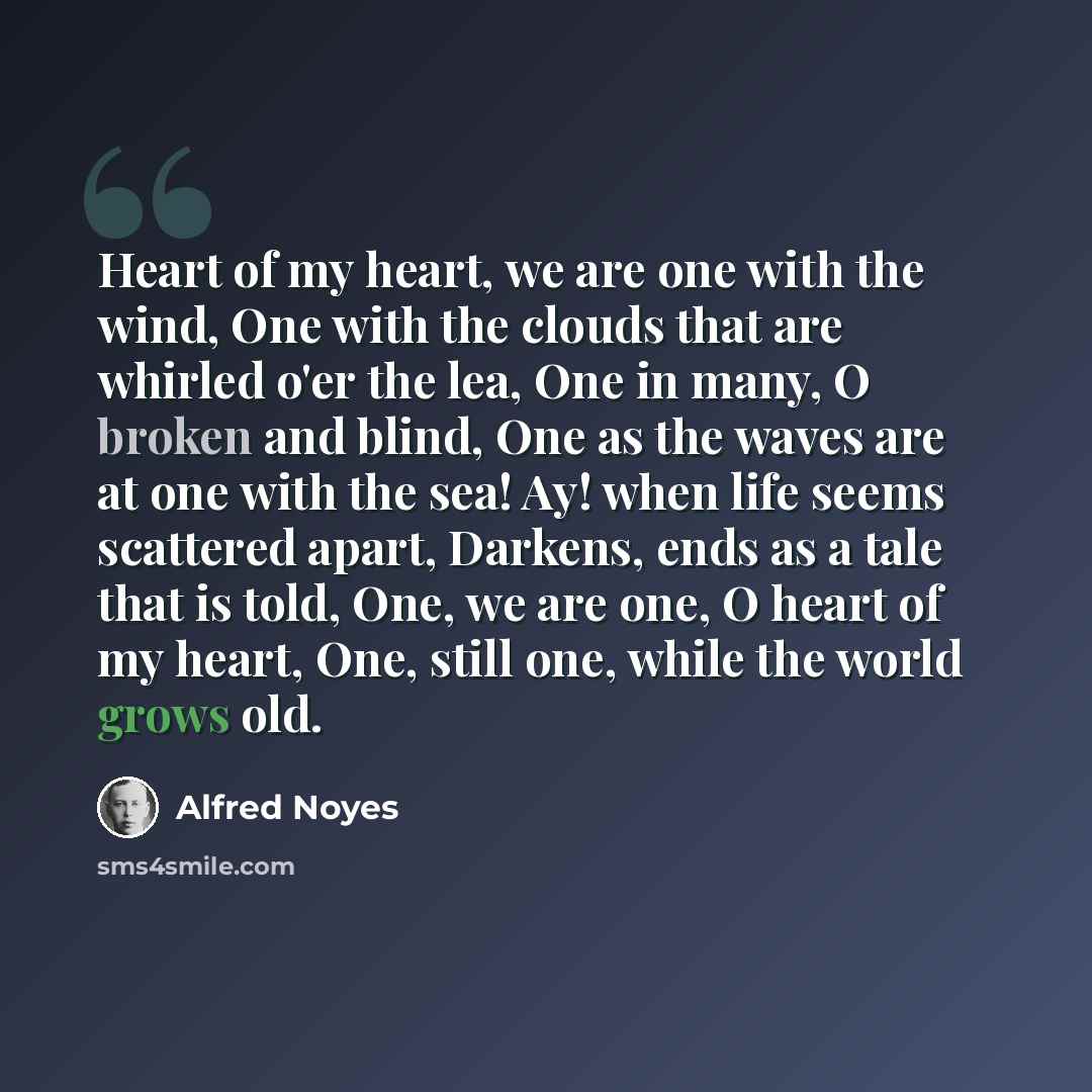 “Heart of my heart, we are one with the wind, One with the clouds that are whirled o'er the lea, One in many, O broken and blind, One as the waves are at one with the sea! Ay! when life seems scattered apart, Darkens, ends as a tale that is told, One, we are one, O heart of my heart, One, still…” quote by Alfred Noyes