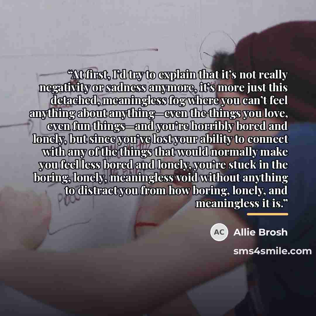 “At first, I’d try to explain that it’s not really negativity or sadness anymore, it’s more just this detached, meaningless fog where you can’t feel anything about anything—even the things you love, even fun things—and you’re horribly bored and lonely, but since you’ve lost your ability to connect…” quote by Allie Brosh