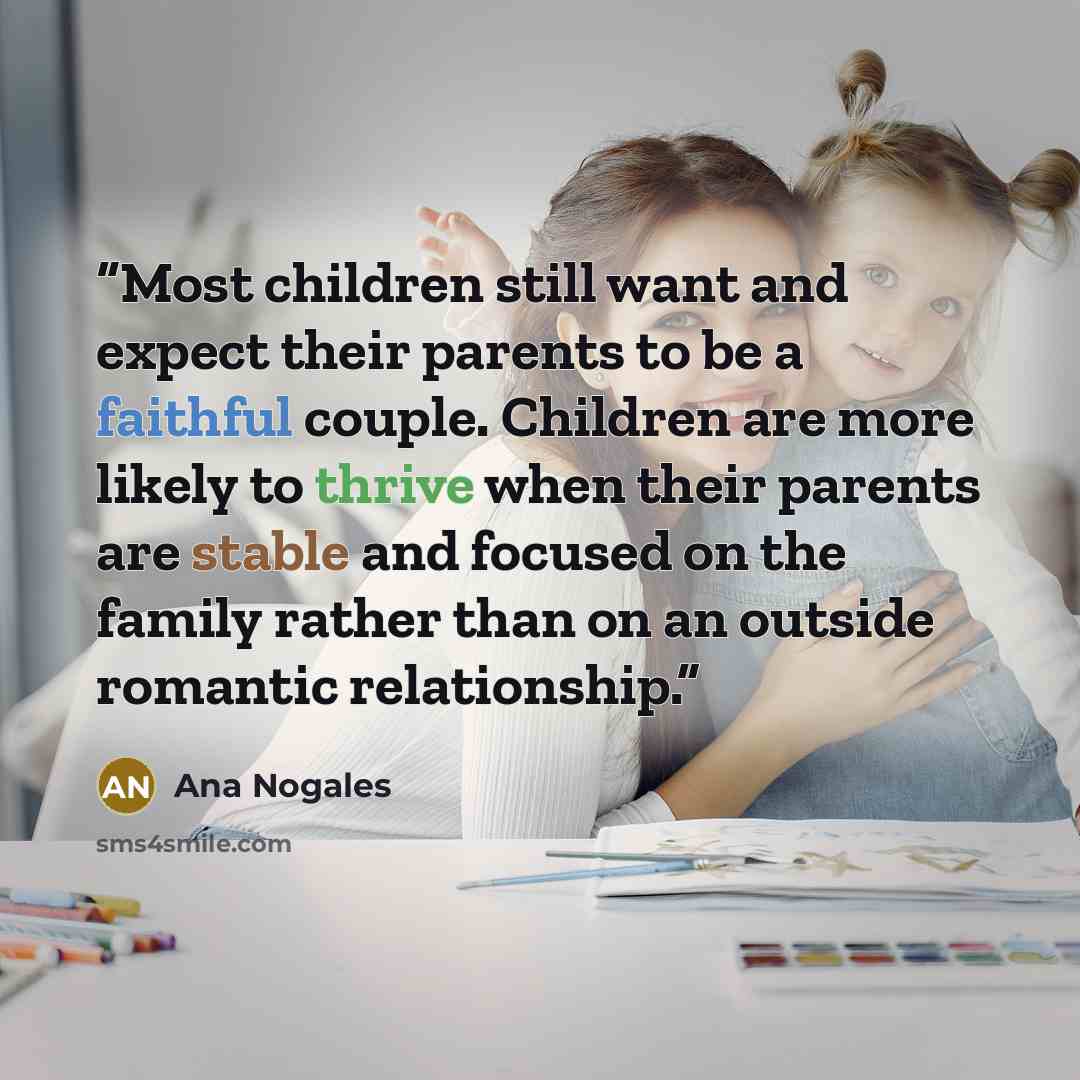 “Most children still want and expect their parents to be a faithful couple. Children are more likely to thrive when their parents are stable and focused on the family rather than on an outside romantic relationship.” quote by Ana Nogales