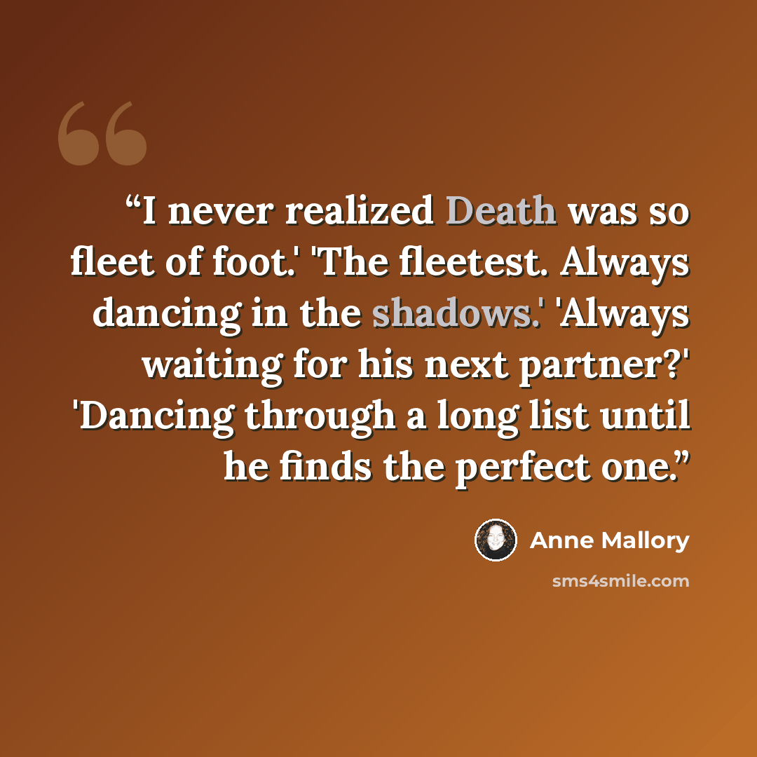 “I never realized Death was so fleet of foot.' 'The fleetest. Always dancing in the shadows.' 'Always waiting for his next partner?' 'Dancing through a long list until he finds the perfect one.” quote by Anne Mallory