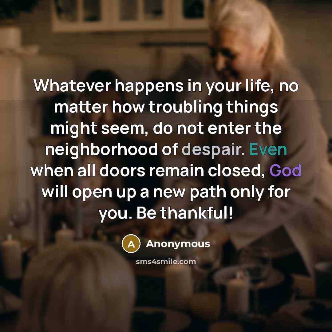 “Whatever happens in your life, no matter how troubling things might seem, do not enter the neighborhood of despair. Even when all doors remain closed, God will open up a new path only for you. Be thankful!” quote by Anonymous