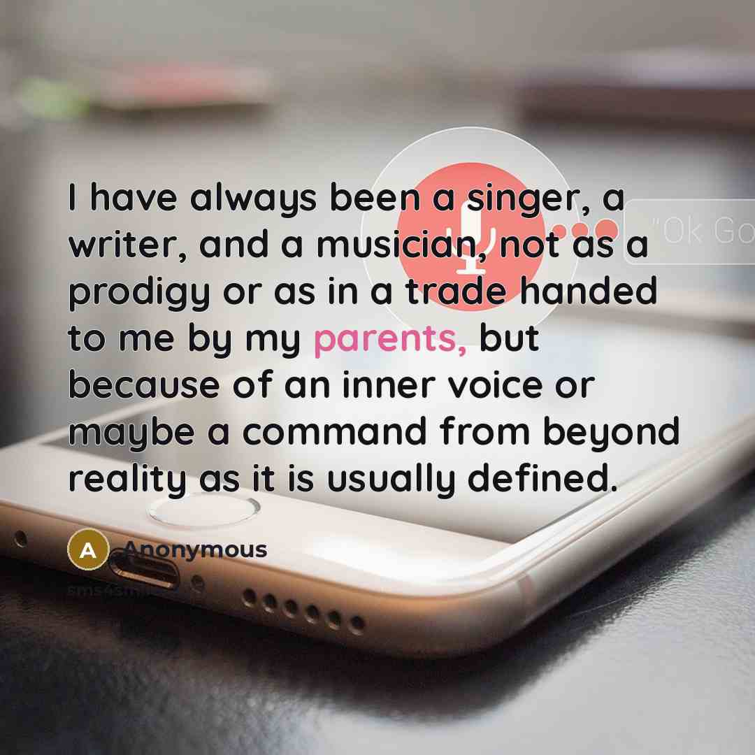 “I have always been a singer, a writer, and a musician, not as a prodigy or as in a trade handed to me by my parents, but because of an inner voice or maybe a command from beyond reality as it is usually defined.” quote by Anonymous