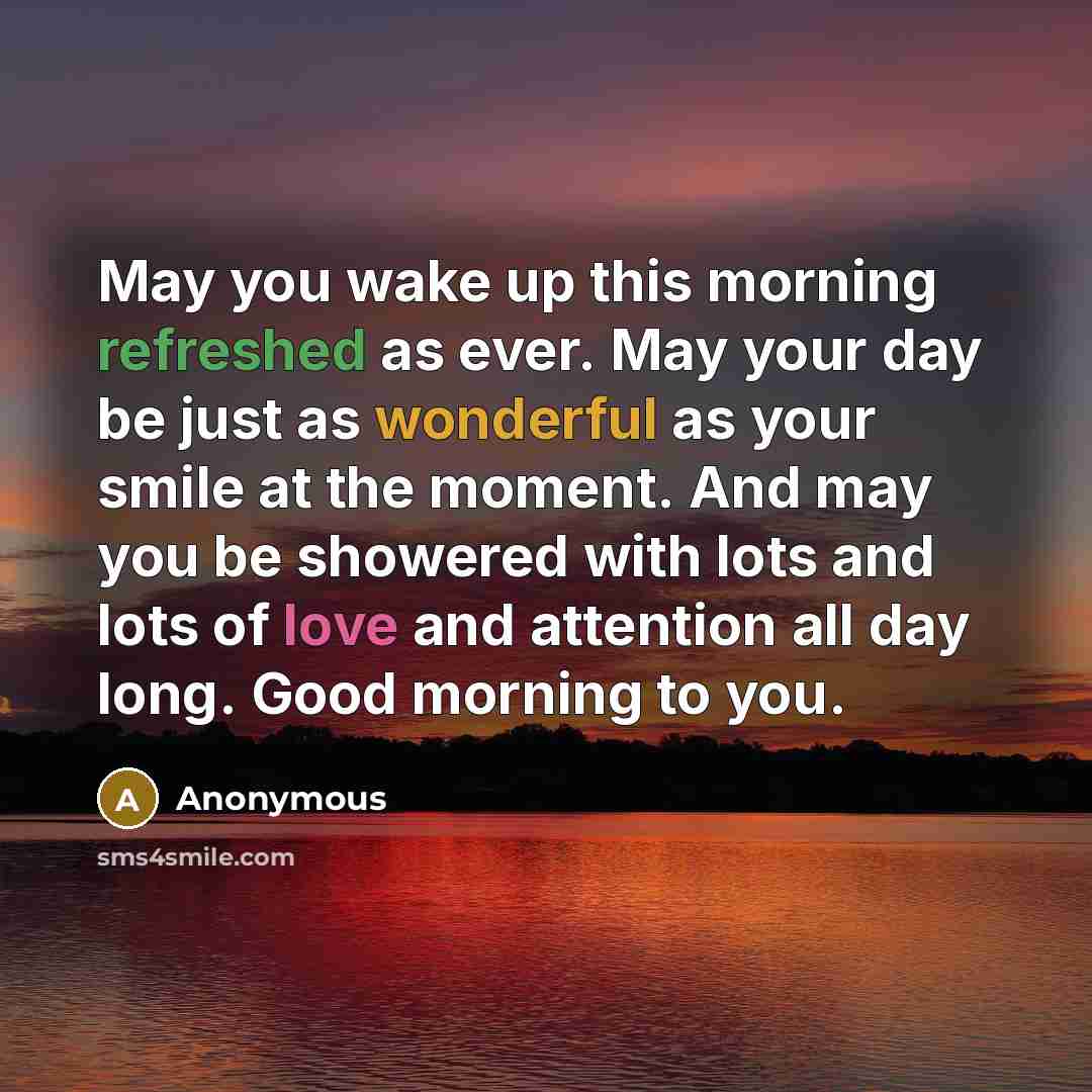 “May you wake up this morning refreshed as ever. May your day be just as wonderful as your smile at the moment. And may you be showered with lots and lots of love and attention all day long. Good morning to you.” quote by Anonymous