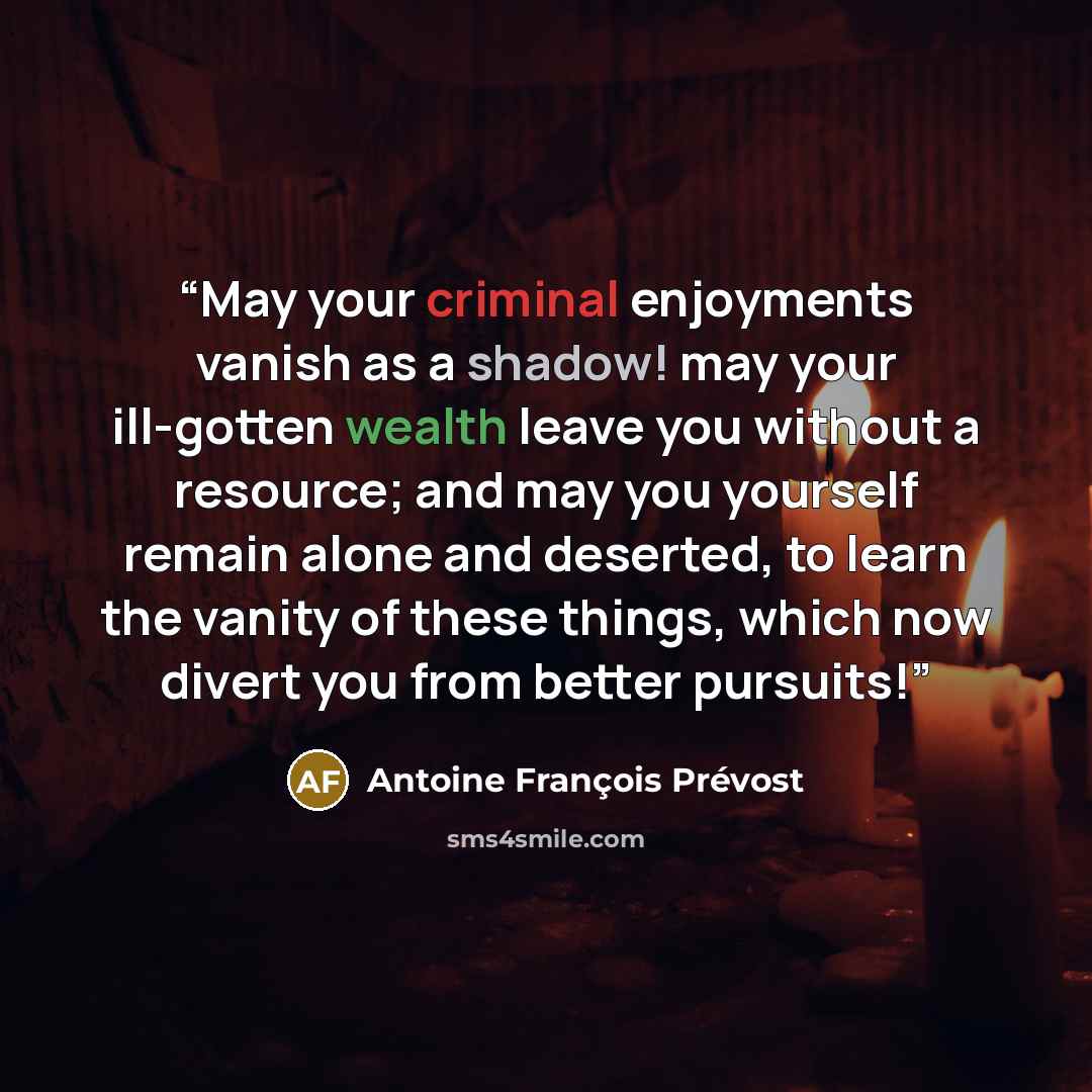 “May your criminal enjoyments vanish as a shadow! may your ill-gotten wealth leave you without a resource; and may you yourself remain alone and deserted, to learn the vanity of these things, which now divert you from better pursuits!” quote by Antoine François Prévost