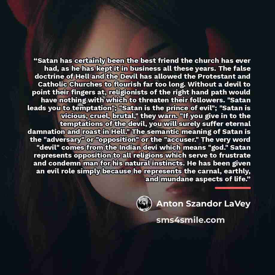 “Satan has certainly been the best friend the church has ever had, as he has kept it in business all these years. The false doctrine of Hell and the Devil has allowed the Protestant and Catholic Churches to flourish far too long. Without a devil to point their fingers at, religionists of the right…” quote by Anton Szandor LaVey
