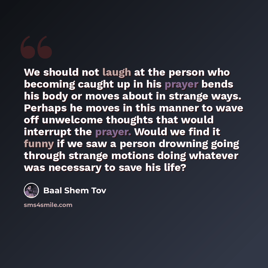 “We should not laugh at the person who becoming caught up in his prayer bends his body or moves about in strange ways. Perhaps he moves in this manner to wave off unwelcome thoughts that would interrupt the prayer. Would we find it funny if we saw a person drowning going through strange motions…” quote by Baal Shem Tov