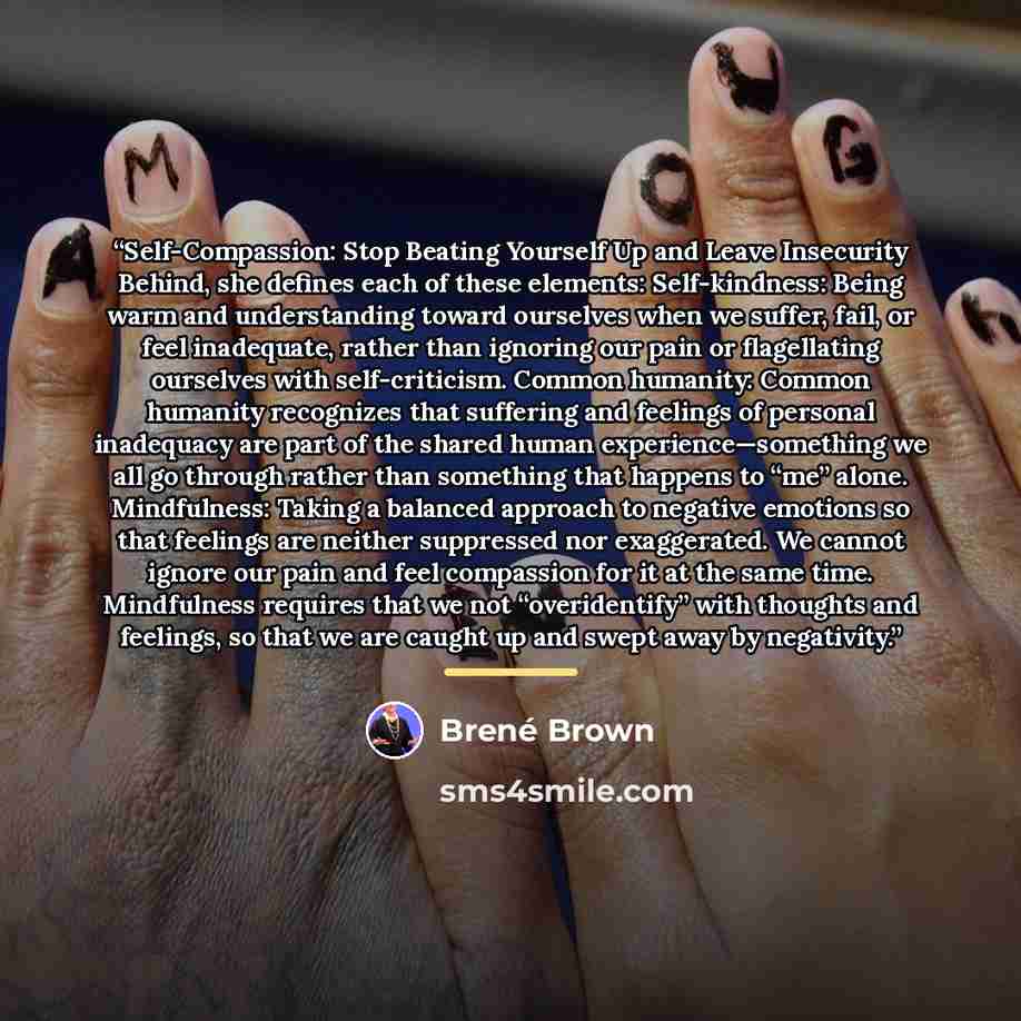 “Self-Compassion: Stop Beating Yourself Up and Leave Insecurity Behind, she defines each of these elements: Self-kindness: Being warm and understanding toward ourselves when we suffer, fail, or feel inadequate, rather than ignoring our pain or flagellating ourselves with self-criticism. Common…” quote by Brené Brown