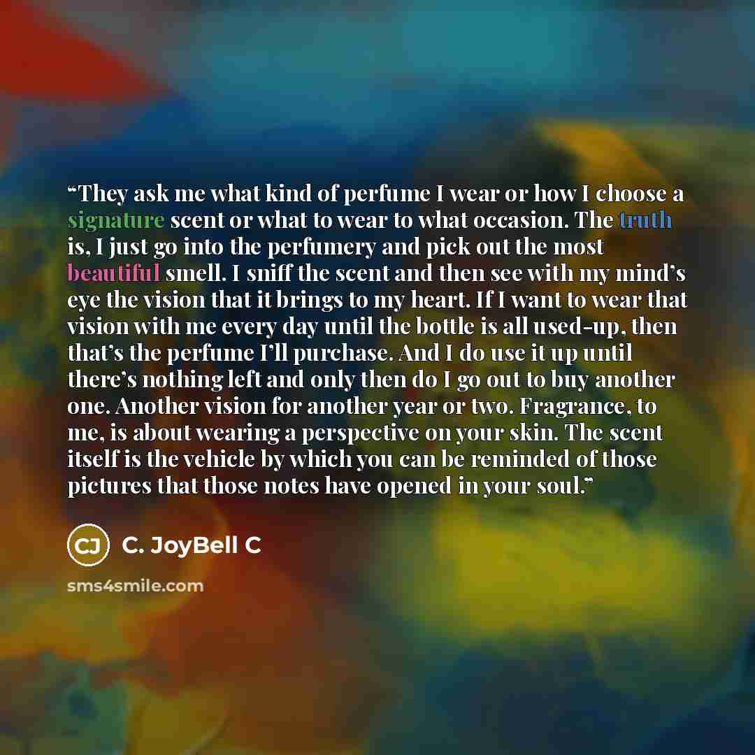 “They ask me what kind of perfume I wear or how I choose a signature scent or what to wear to what occasion. The truth is, I just go into the perfumery and pick out the most beautiful smell. I sniff the scent and then see with my mind’s eye the vision that it brings to my heart. If I want to wear…” quote by C. JoyBell C
