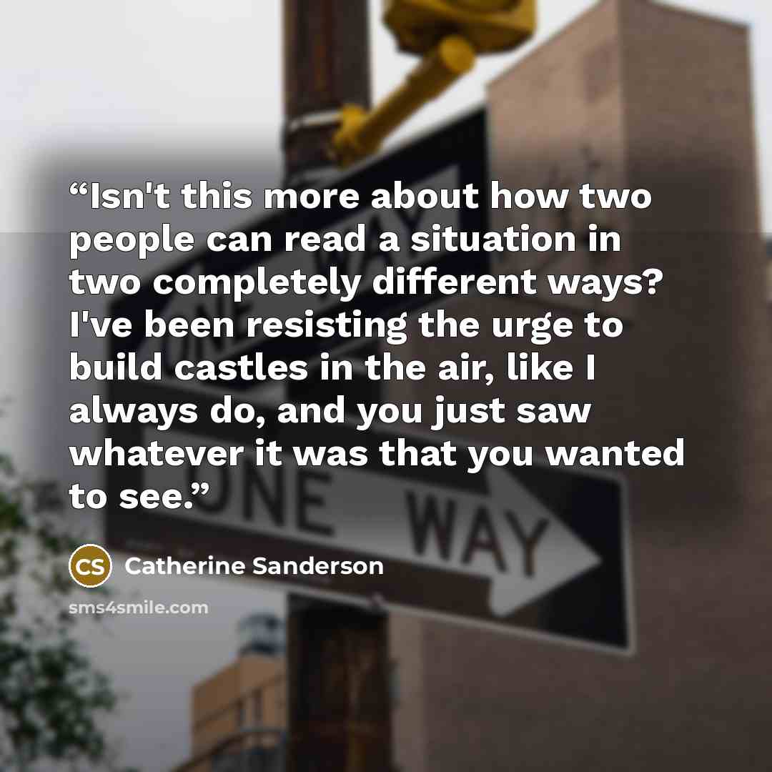 “Isn't this more about how two people can read a situation in two completely different ways? I've been resisting the urge to build castles in the air, like I always do, and you just saw whatever it was that you wanted to see.” quote by Catherine Sanderson