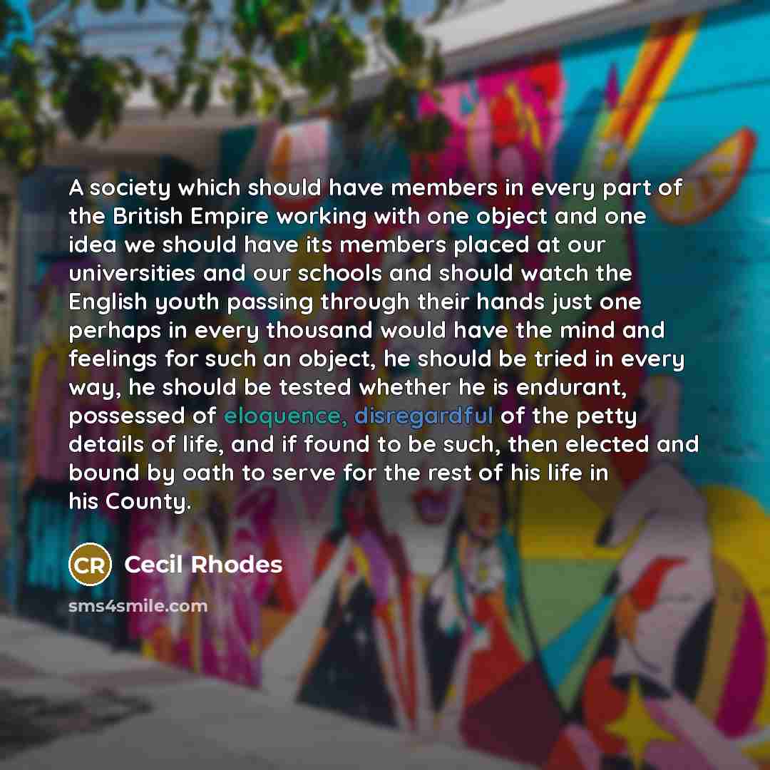 “A society which should have members in every part of the British Empire working with one object and one idea we should have its members placed at our universities and our schools and should watch the English youth passing through their hands just one perhaps in every thousand would have the mind…” quote by Cecil Rhodes