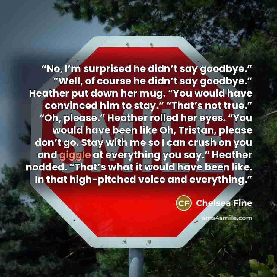 “No, I’m surprised he didn’t say goodbye.” “Well, of course he didn’t say goodbye.” Heather put down her mug. “You would have convinced him to stay.” “That’s not true.” “Oh, please.” Heather rolled her eyes. “You would have been like Oh, Tristan, please don’t go. Stay with me so I can crush on you…” quote by Chelsea Fine