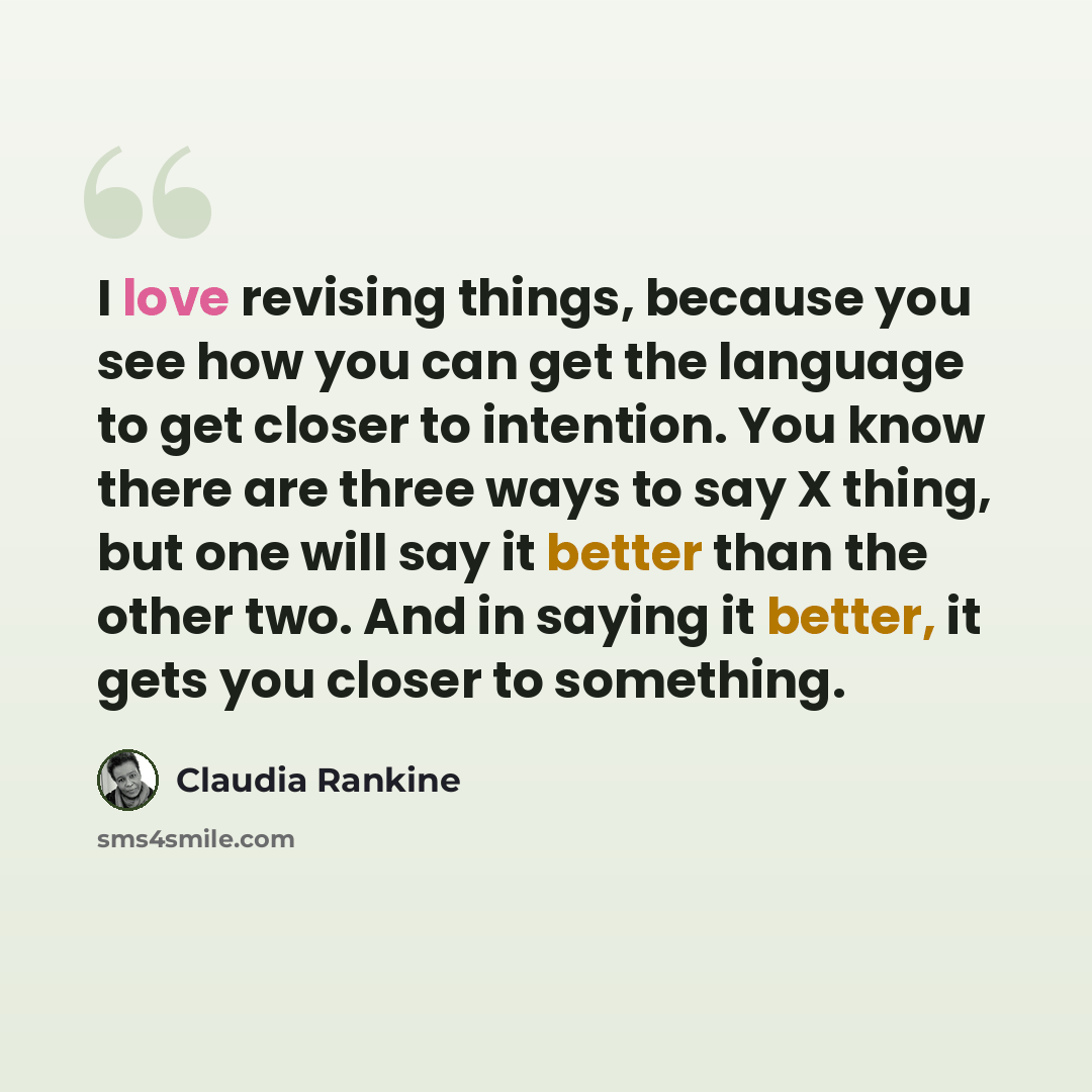 “I love revising things, because you see how you can get the language to get closer to intention. You know there are three ways to say X thing, but one will say it better than the other two. And in saying it better, it gets you closer to something.” quote by Claudia Rankine