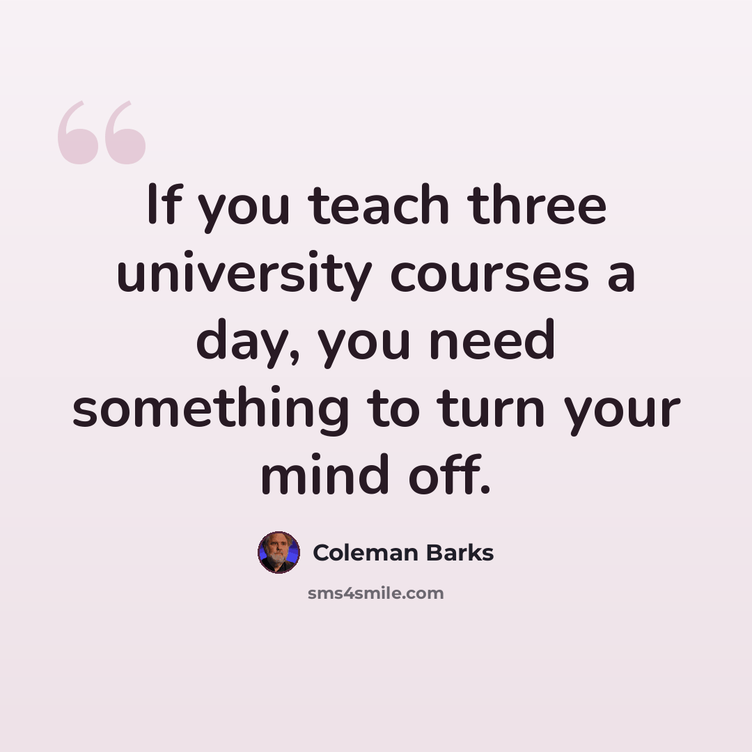 “If you teach three university courses a day, you need something to turn your mind off.” quote by Coleman Barks