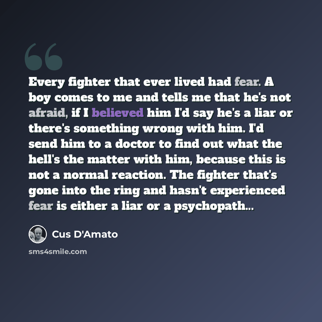 “Every fighter that ever lived had fear. A boy comes to me and tells me that he's not afraid, if I believed him I'd say he's a liar or there's something wrong with him. I'd send him to a doctor to find out what the hell's the matter with him, because this is not a normal reaction. The fighter…” quote by Cus D'Amato