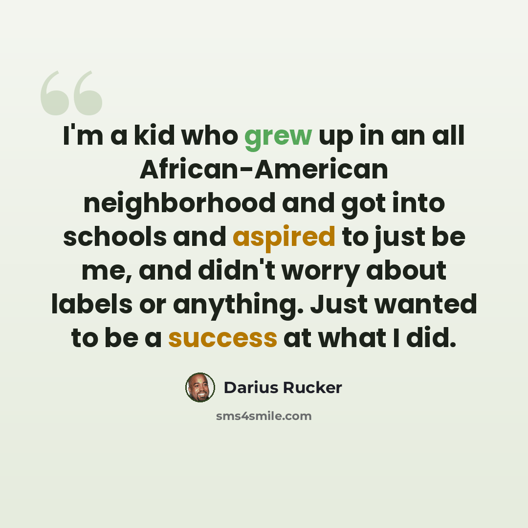 “I'm a kid who grew up in an all African-American neighborhood and got into schools and aspired to just be me, and didn't worry about labels or anything. Just wanted to be a success at what I did.” quote by Darius Rucker