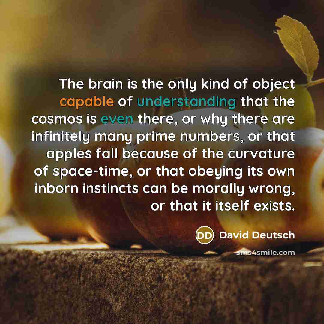 “The brain is the only kind of object capable of understanding that the cosmos is even there, or why there are infinitely many prime numbers, or that apples fall because of the curvature of space-time, or that obeying its own inborn instincts can be morally wrong, or that it itself exists.” quote by David Deutsch