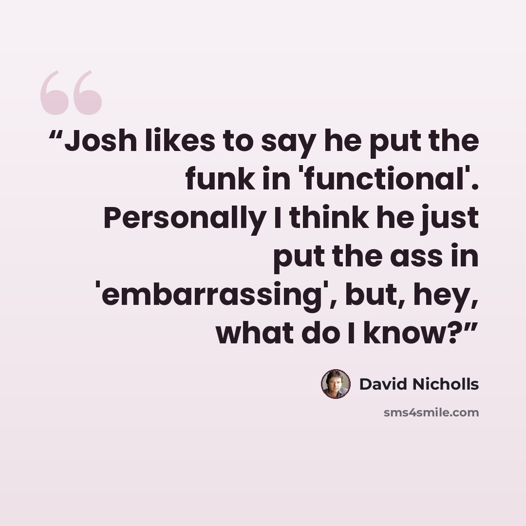 “Josh likes to say he put the funk in 'functional'. Personally I think he just put the ass in 'embarrassing', but, hey, what do I know?” quote by David Nicholls