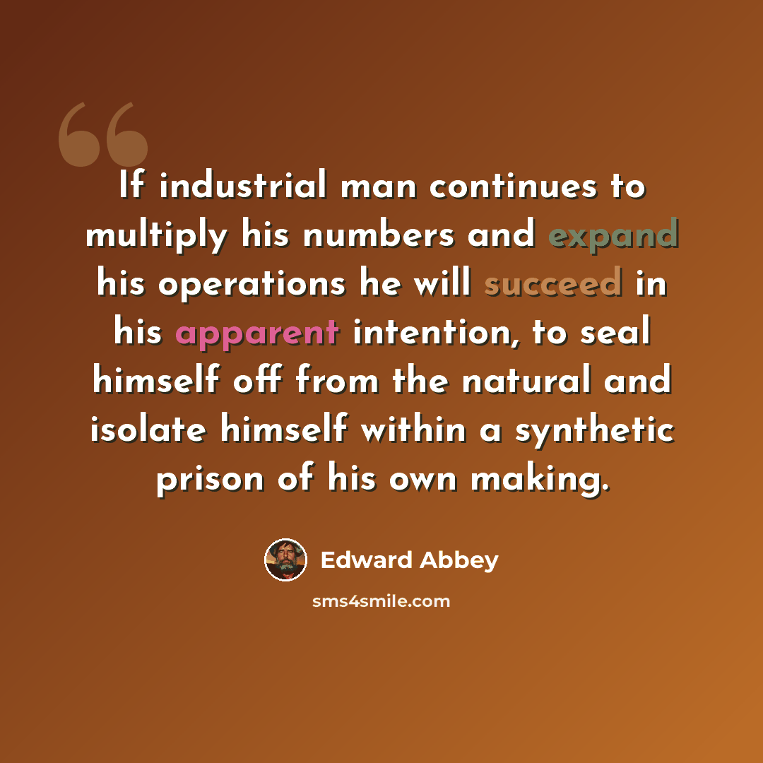 “If industrial man continues to multiply his numbers and expand his operations he will succeed in his apparent intention, to seal himself off from the natural and isolate himself within a synthetic prison of his own making.” quote by Edward Abbey