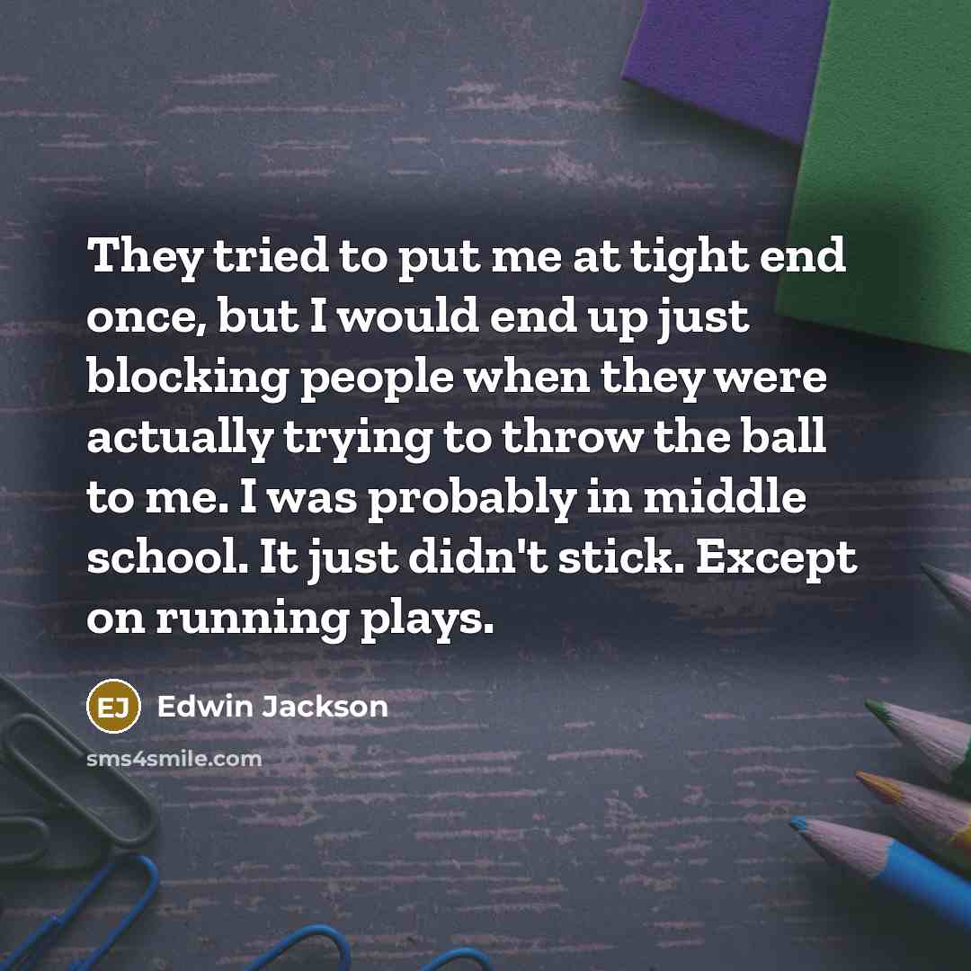 “They tried to put me at tight end once, but I would end up just blocking people when they were actually trying to throw the ball to me. I was probably in middle school. It just didn't stick. Except on running plays.” quote by Edwin Jackson