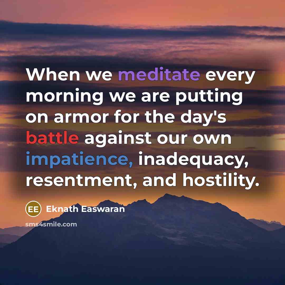 “When we meditate every morning we are putting on armor for the day's battle against our own impatience, inadequacy, resentment, and hostility.” quote by Eknath Easwaran