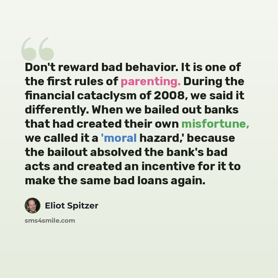 “Don't reward bad behavior. It is one of the first rules of parenting. During the financial cataclysm of 2008, we said it differently. When we bailed out banks that had created their own misfortune, we called it a 'moral hazard,' because the bailout absolved the bank's bad acts and created an…” quote by Eliot Spitzer