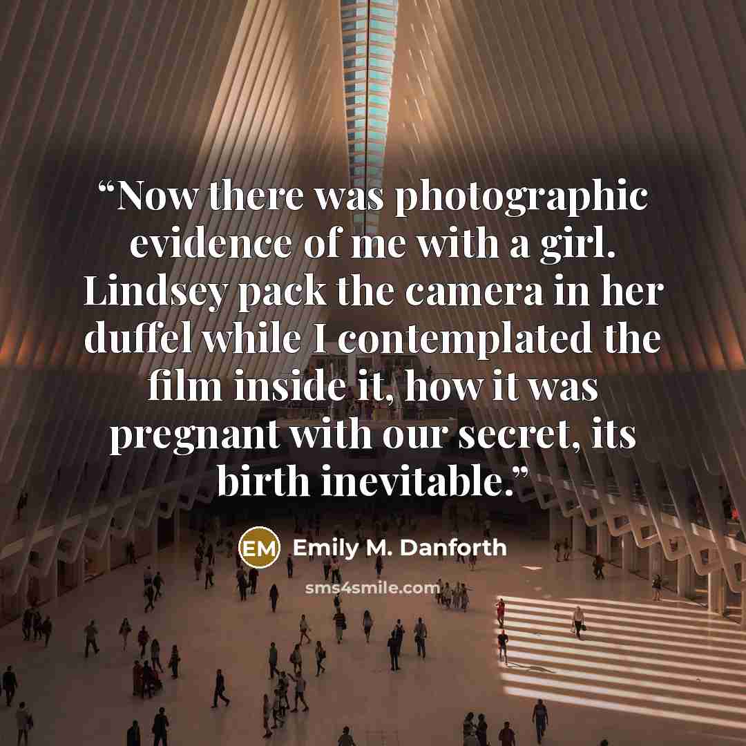 “Now there was photographic evidence of me with a girl. Lindsey pack the camera in her duffel while I contemplated the film inside it, how it was pregnant with our secret, its birth inevitable.” quote by Emily M. Danforth