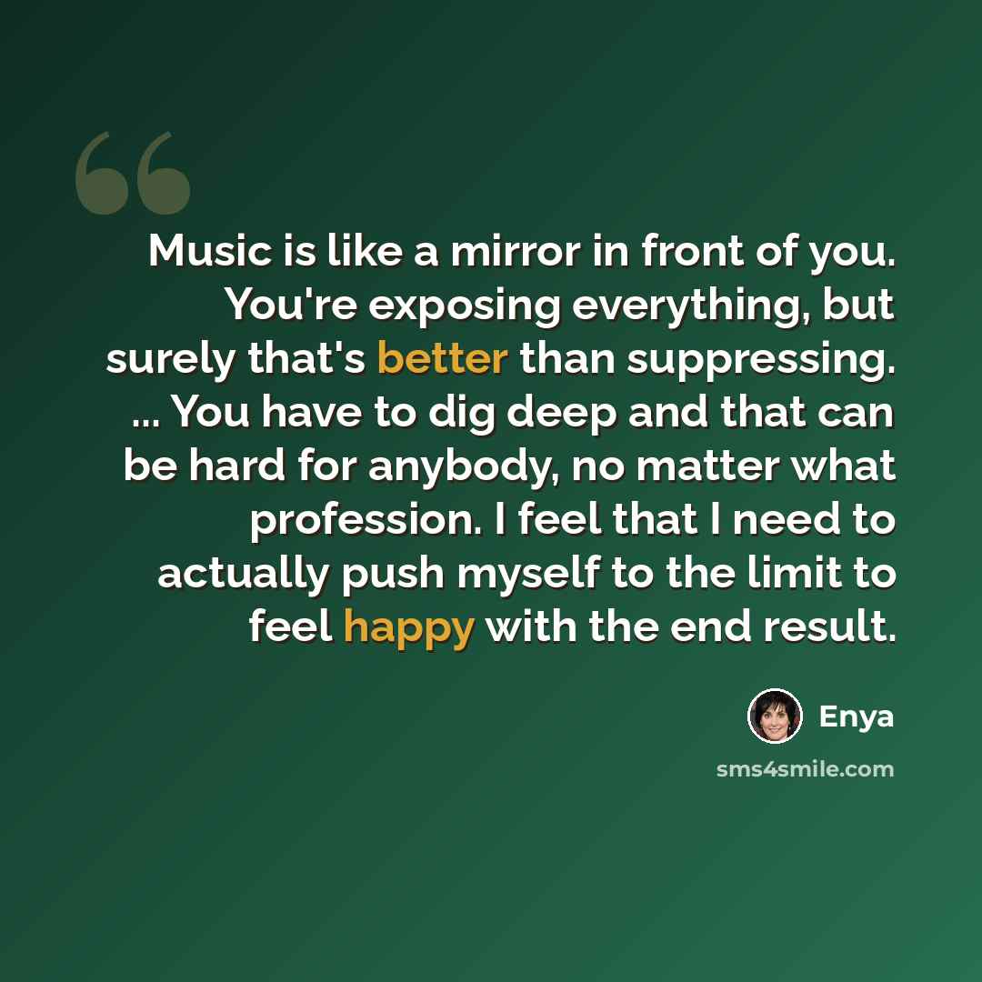 “Music is like a mirror in front of you. You're exposing everything, but surely that's better than suppressing. ... You have to dig deep and that can be hard for anybody, no matter what profession. I feel that I need to actually push myself to the limit to feel happy with the end result.” quote by Enya