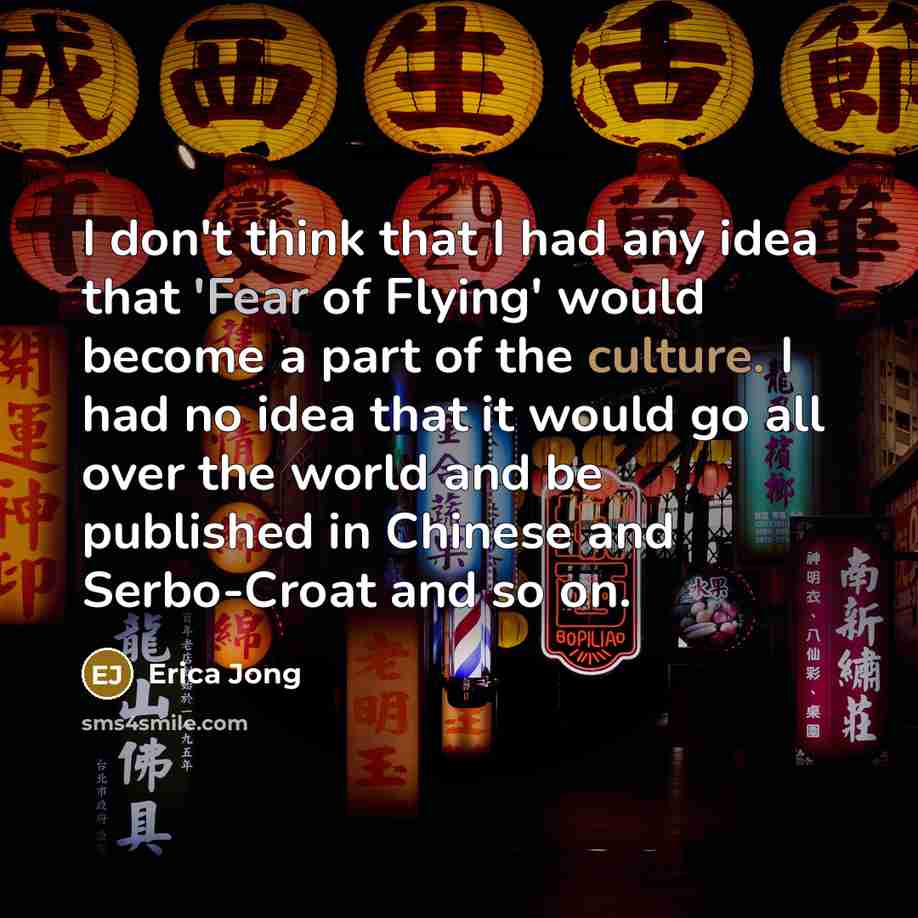 “I don't think that I had any idea that 'Fear of Flying' would become a part of the culture. I had no idea that it would go all over the world and be published in Chinese and Serbo-Croat and so on.” quote by Erica Jong