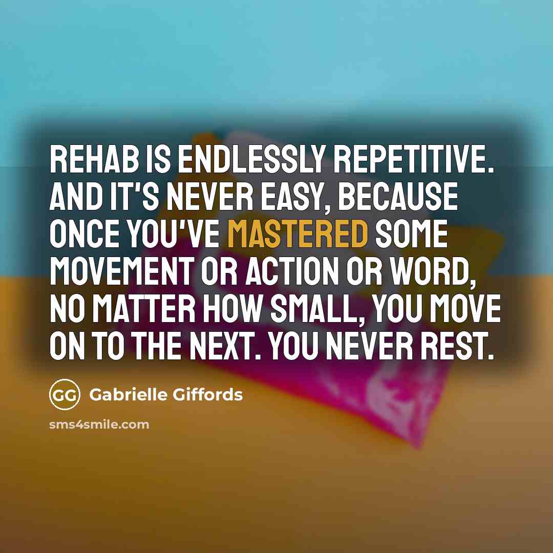 “Rehab is endlessly repetitive. And it's never easy, because once you've mastered some movement or action or word, no matter how small, you move on to the next. You never rest.” quote by Gabrielle Giffords
