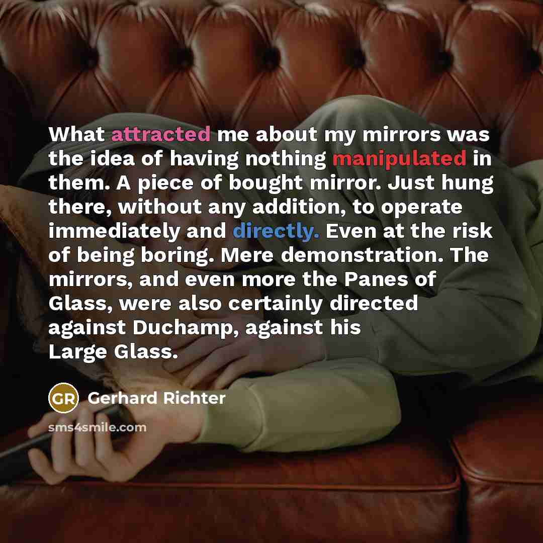 “What attracted me about my mirrors was the idea of having nothing manipulated in them. A piece of bought mirror. Just hung there, without any addition, to operate immediately and directly. Even at the risk of being boring. Mere demonstration. The mirrors, and even more the Panes of Glass, were…” quote by Gerhard Richter