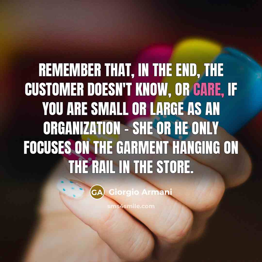 “Remember that, in the end, the customer doesn't know, or care, if you are small or large as an organization - she or he only focuses on the garment hanging on the rail in the store.” quote by Giorgio Armani