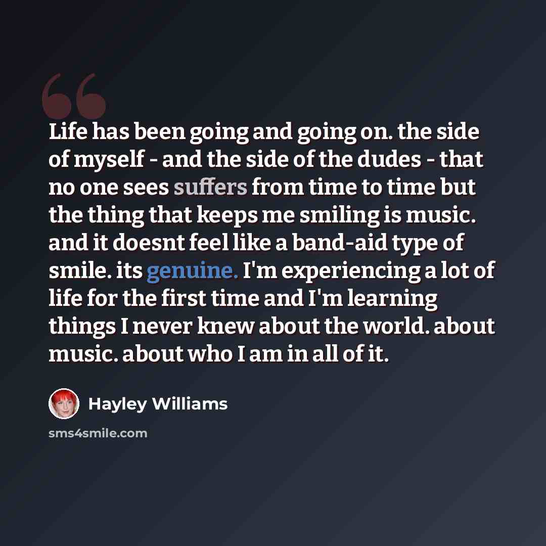 “Life has been going and going on. the side of myself - and the side of the dudes - that no one sees suffers from time to time but the thing that keeps me smiling is music. and it doesnt feel like a band-aid type of smile. its genuine. I'm experiencing a lot of life for the first time and I'm…” quote by Hayley Williams