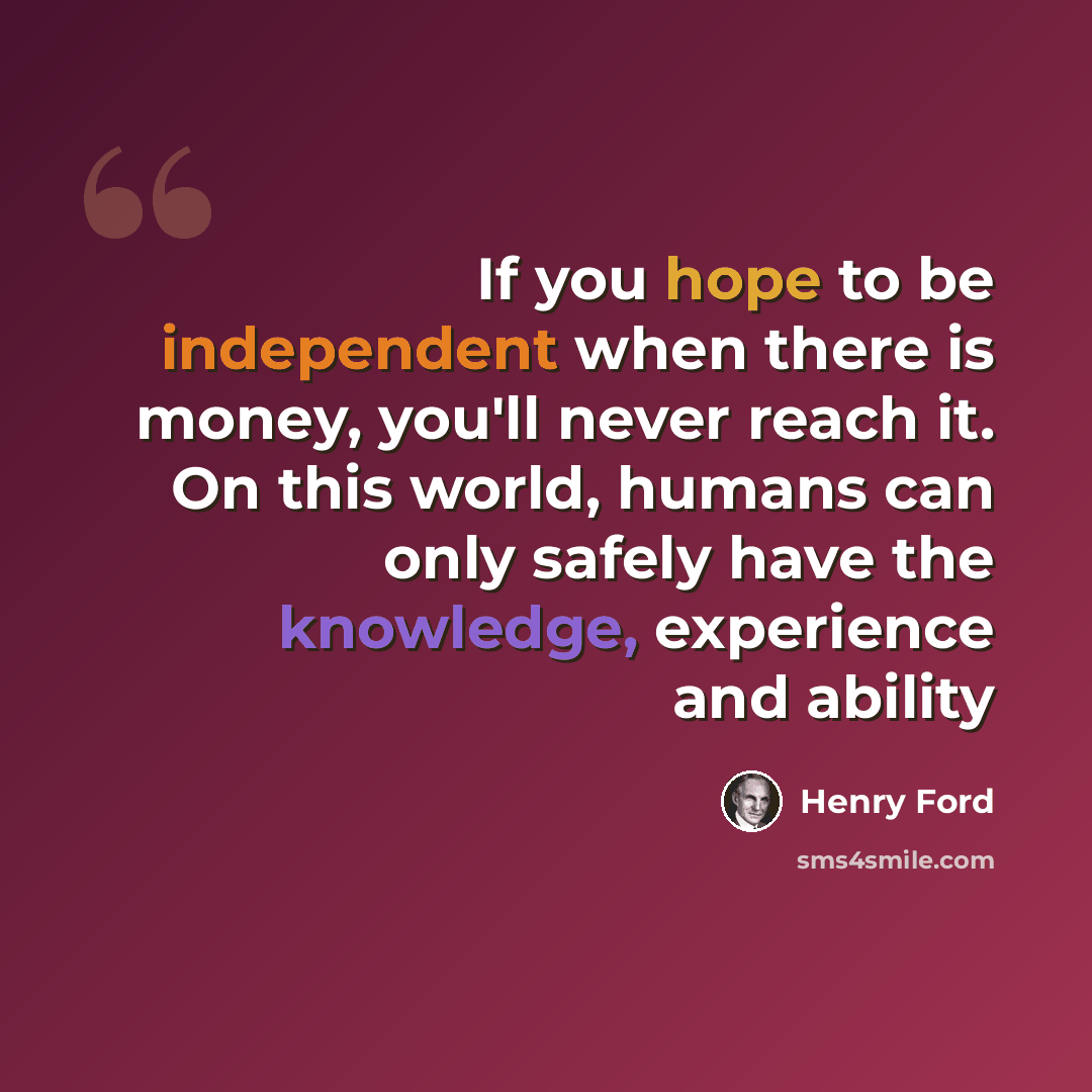 “If you hope to be independent when there is money, you'll never reach it. On this world, humans can only safely have the knowledge, experience and ability” quote by Henry Ford