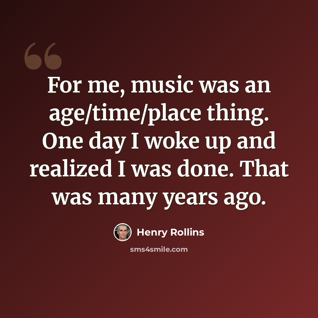 “For me, music was an age/time/place thing. One day I woke up and realized I was done. That was many years ago.” quote by Henry Rollins