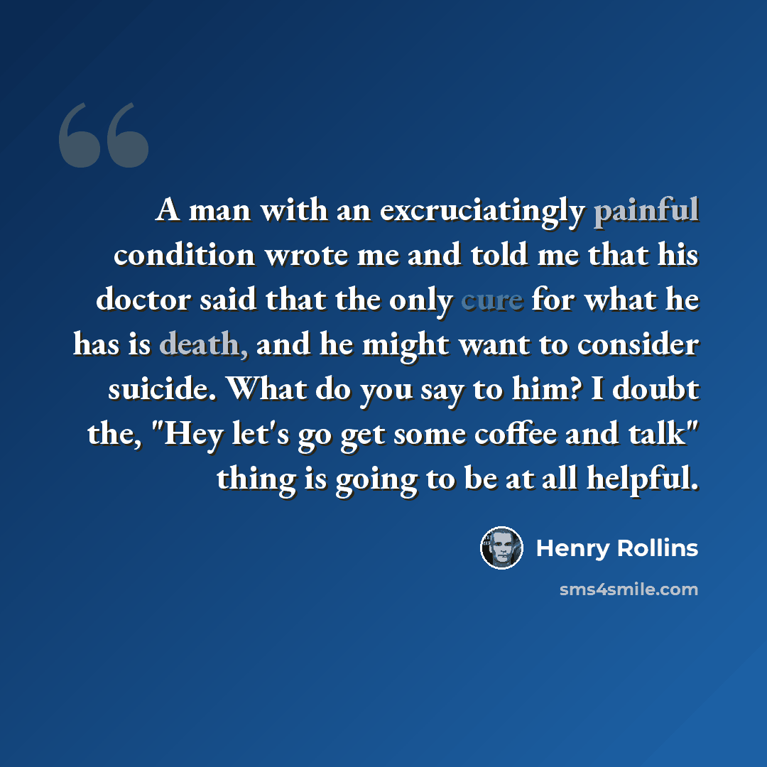 “A man with an excruciatingly painful condition wrote me and told me that his doctor said that the only cure for what he has is death, and he might want to consider suicide. What do you say to him? I doubt the, "Hey let's go get some coffee and talk" thing is going to be at all helpful.” quote by Henry Rollins