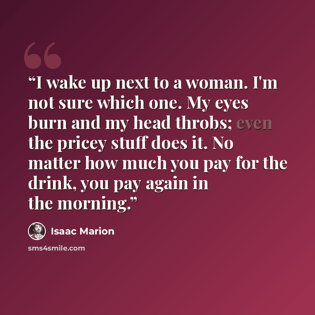 “I wake up next to a woman. I'm not sure which one. My eyes burn and my head throbs; even the pricey stuff does it. No matter how much you pay for the drink, you pay again in the morning.” quote by Isaac Marion