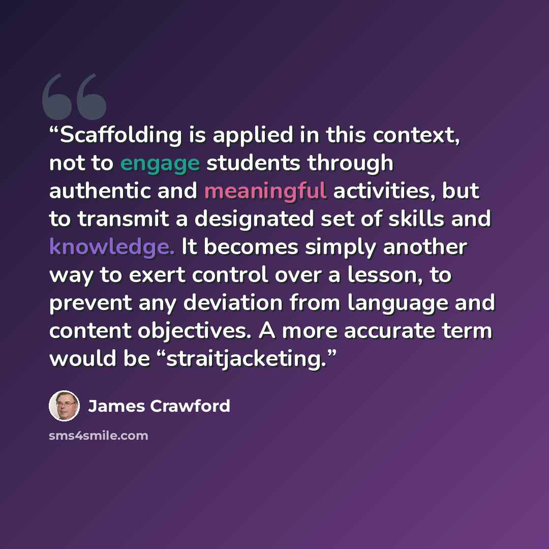 “Scaffolding is applied in this context, not to engage students through authentic and meaningful activities, but to transmit a designated set of skills and knowledge. It becomes simply another way to exert control over a lesson, to prevent any deviation from language and content objectives. A more…” quote by James Crawford