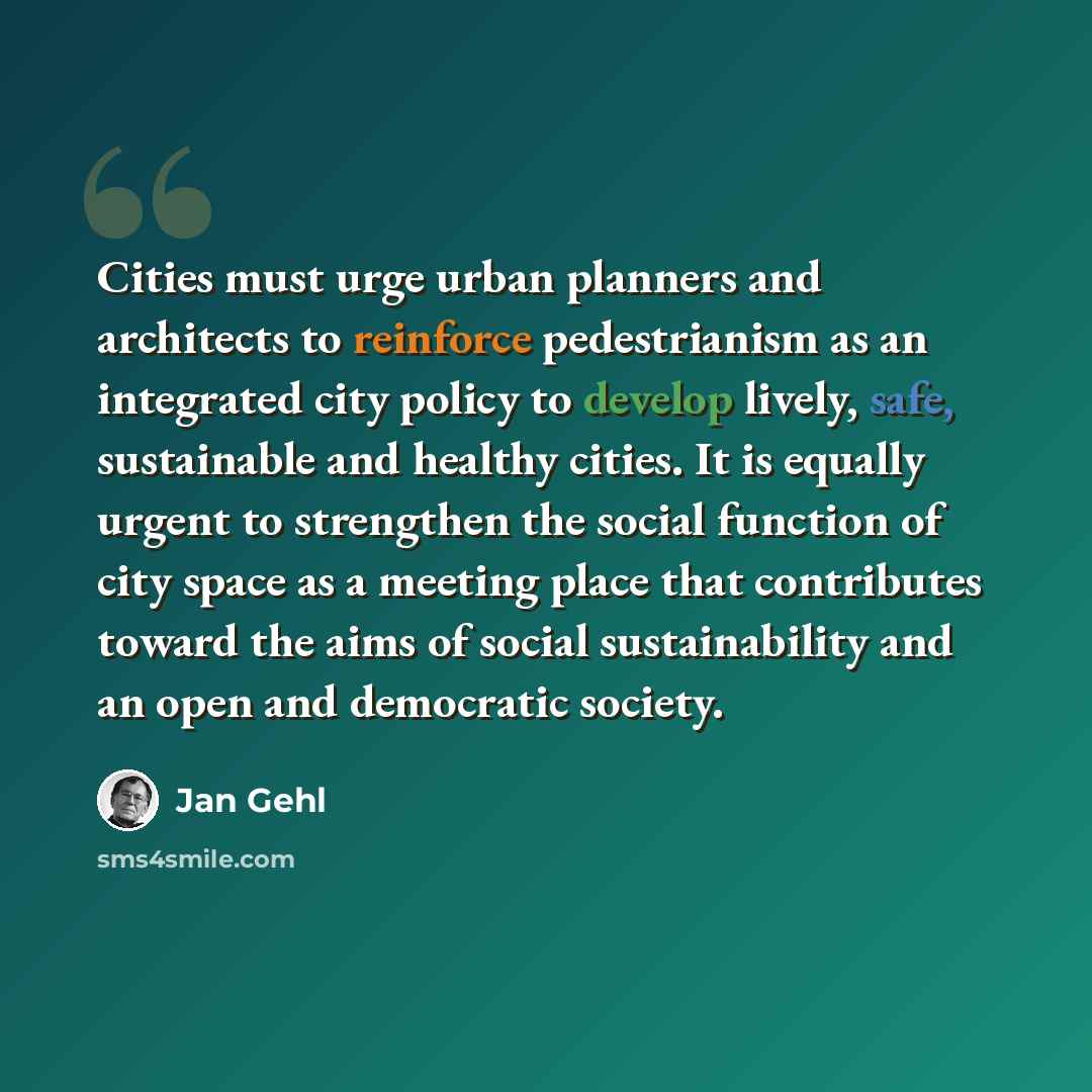 “Cities must urge urban planners and architects to reinforce pedestrianism as an integrated city policy to develop lively, safe, sustainable and healthy cities. It is equally urgent to strengthen the social function of city space as a meeting place that contributes toward the aims of social…” quote by Jan Gehl