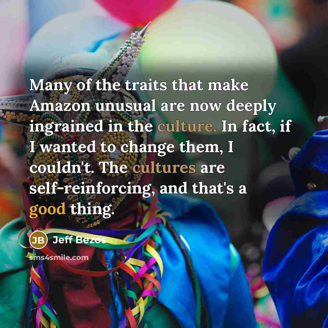 “Many of the traits that make Amazon unusual are now deeply ingrained in the culture. In fact, if I wanted to change them, I couldn't. The cultures are self-reinforcing, and that's a good thing.” quote by Jeff Bezos