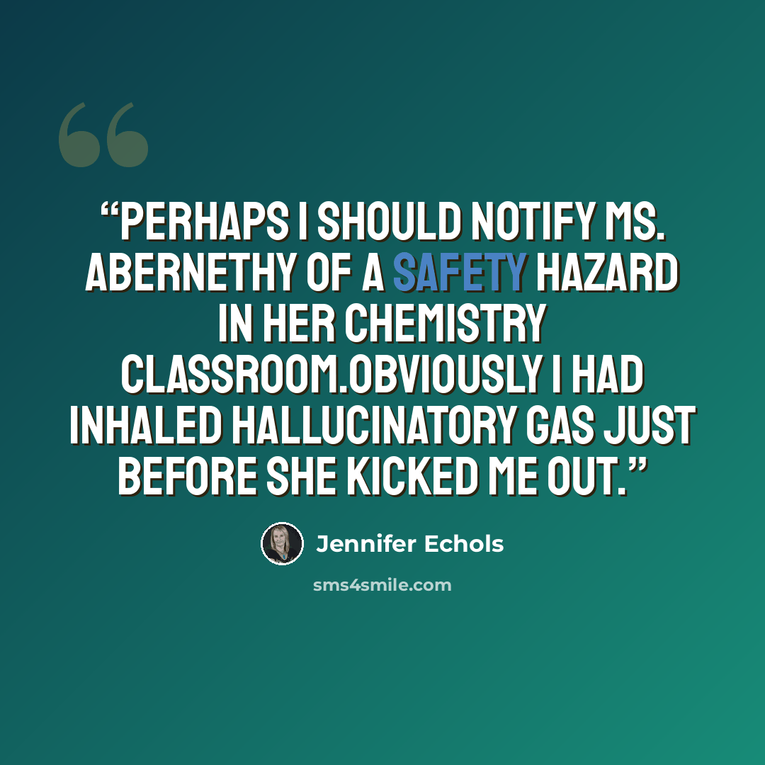 “Perhaps I should notify Ms. Abernethy of a safety hazard in her chemistry classroom.Obviously I had inhaled hallucinatory gas just before she kicked me out.” quote by Jennifer Echols
