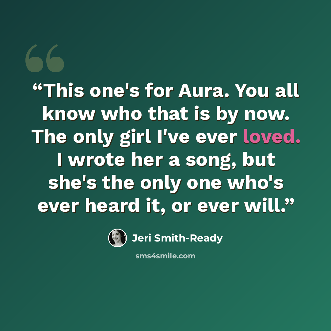 “This one's for Aura. You all know who that is by now. The only girl I've ever loved. I wrote her a song, but she's the only one who's ever heard it, or ever will.” quote by Jeri Smith-Ready