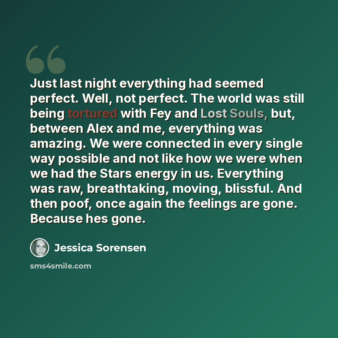 “Just last night everything had seemed perfect. Well, not perfect. The world was still being tortured with Fey and Lost Souls, but, between Alex and me, everything was amazing. We were connected in every single way possible and not like how we were when we had the Stars energy in us. Everything was…” quote by Jessica Sorensen